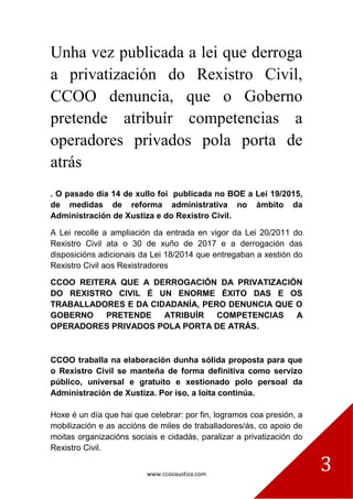 www.ccooxustiza.com
3
Unha vez publicada a lei que derroga
a privatización do Rexistro Civil,
CCOO denuncia, que o Goberno
pretende atribuír competencias a
operadores privados pola porta de
atrás
. O pasado día 14 de xullo foi publicada no BOE a Lei 19/2015,
de medidas de reforma administrativa no ámbito da
Administración de Xustiza e do Rexistro Civil.
A Lei recolle a ampliación da entrada en vigor da Lei 20/2011 do
Rexistro Civil ata o 30 de xuño de 2017 e a derrogación das
disposicións adicionais da Lei 18/2014 que entregaban a xestión do
Rexistro Civil aos Rexistradores
CCOO REITERA QUE A DERROGACIÓN DA PRIVATIZACIÓN
DO REXISTRO CIVIL É UN ENORME ÉXITO DAS E OS
TRABALLADORES E DA CIDADANÍA, PERO DENUNCIA QUE O
GOBERNO PRETENDE ATRIBUÍR COMPETENCIAS A
OPERADORES PRIVADOS POLA PORTA DE ATRÁS.
CCOO traballa na elaboración dunha sólida proposta para que
o Rexistro Civil se manteña de forma definitiva como servizo
público, universal e gratuíto e xestionado polo persoal da
Administración de Xustiza. Por iso, a loita continúa.
Hoxe é un día que hai que celebrar: por fin, logramos coa presión, a
mobilización e as accións de miles de traballadores/ás, co apoio de
moitas organizacións sociais e cidadás, paralizar a privatización do
Rexistro Civil.
 