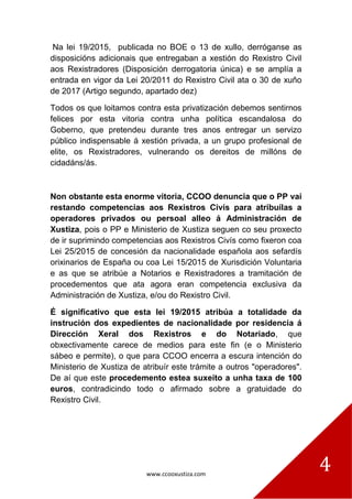 www.ccooxustiza.com
4
Na lei 19/2015, publicada no BOE o 13 de xullo, derróganse as
disposicións adicionais que entregaban a xestión do Rexistro Civil
aos Rexistradores (Disposición derrogatoria única) e se amplía a
entrada en vigor da Lei 20/2011 do Rexistro Civil ata o 30 de xuño
de 2017 (Artigo segundo, apartado dez)
Todos os que loitamos contra esta privatización debemos sentirnos
felices por esta vitoria contra unha política escandalosa do
Goberno, que pretendeu durante tres anos entregar un servizo
público indispensable á xestión privada, a un grupo profesional de
elite, os Rexistradores, vulnerando os dereitos de millóns de
cidadáns/ás.
Non obstante esta enorme vitoria, CCOO denuncia que o PP vai
restando competencias aos Rexistros Civís para atribuílas a
operadores privados ou persoal alleo á Administración de
Xustiza, pois o PP e Ministerio de Xustiza seguen co seu proxecto
de ir suprimindo competencias aos Rexistros Civís como fixeron coa
Lei 25/2015 de concesión da nacionalidade española aos sefardís
orixinarios de España ou coa Lei 15/2015 de Xurisdición Voluntaria
e as que se atribúe a Notarios e Rexistradores a tramitación de
procedementos que ata agora eran competencia exclusiva da
Administración de Xustiza, e/ou do Rexistro Civil.
É significativo que esta lei 19/2015 atribúa a totalidade da
instrución dos expedientes de nacionalidade por residencia á
Dirección Xeral dos Rexistros e do Notariado, que
obxectivamente carece de medios para este fin (e o Ministerio
sábeo e permite), o que para CCOO encerra a escura intención do
Ministerio de Xustiza de atribuír este trámite a outros "operadores".
De aí que este procedemento estea suxeito a unha taxa de 100
euros, contradicindo todo o afirmado sobre a gratuidade do
Rexistro Civil.
 