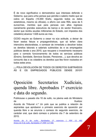 www.ccooxustiza.com
7
É de novo significativo e demostrativo que intereses defende o
Goberno, que para unha persoa que percibe o salario medio que se
cobra en España (15.000 €/año, segundo todos os datos
estatísticos, mesmo os oficiais), o aforro con este RDL sexa de 5
euros/mes, mentres que para persoas con altos ingresos
(xeralmente grandes executivos da banca e do sector financeiro,
sector que recibiu axudas millonarias do Estado, con impostos dos
cidadáns) alcance 1.626 euros ao mes.
CCOO require ao Goberno a cesar na súa actitude, a deixar de
facer xestos fatuos e propagandísticos, que só teñen clara
intencións electoralistas, e comezar de inmediato a devolver todos
os dereitos laborais e salariais subtraídos ás e os empregados
públicos dende o ano 2010, que recupere o investimento necesario
para o correcto funcionamento de todos os servizos públicos
(Ensino, Sanidade, Servizos Sociais, Pensiones....), que devolva ao
conxunto das e os cidadáns os dereitos que lles foron roubados en
todos estes anos.
¡ ¡ POLA DEVOLUCIÓN DE TODOS OS DEREITOS SUBTRAÍDOS
ÁS E OS EMPREGADOS PÚBLICOS DENDE 2010!!!
Oposición Secretarios Xudiciais,
quenda libre. Aprobados 1º exercicio
e data do segundo.
Publicouse o pasado día 10 de xullo, na páxina web do Ministerio
de Xustiza:
Acordo do Tribunal n.º Un polo que se publica a relación de
aspirantes que aprobaron o primeiro exercicio de oposición por
quenda libre e se anuncia o comezo do segundo exercicio, de
carácter oral, que dará comezo o próximo día 7 de setembro de
2015.
Acordo do 9 de xullo. Aprobados 1º exercicio ( PDF 12 KB)
Anexo do 9 de xullo. Aprobados 1º (PDF 117 KB)
 