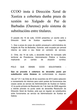 www.ccooxustiza.com
8
CCOO insta á Dirección Xeral de
Xustiza a cobertura dunha praza de
xestión no Xulgado de Paz de
Barbadas (Ourense) polo sistema de
substitucións entre titulares.
O pasado día 15 de xullo, CCOO presentou un escrito ante a
Dirección Xeral de Xustiza expoñendo o seguinte:
1.- Que a praza do corpo de xestión procesual e administrativa do
Xulgado de Paz de Barbadas, Ourense, está ocupada por persoal
interino ao estar o seu titular en comisión de servizos.
2.- Onte, día 14 de xullo, o devandito titular foi nomeado xefe
territorial de Presidencia, Administración Pública e Xustiza,
implicando un cambio de situación xurídica.
POLO QUE DENDE CCOO SOLICITAMOS :
Que se proceda á cobertura do devandito posto por
substitución entre titulares de conformidade co disposto:
-No art.º 21.1 da Orde de 28 de novembro de 2013 sobre selección
e nomeamento de interinos para cubrir postos de funcionarios dos
corpos xerais ao servizo da Administración de Xustiza en Galicia.
-E no punto primeiro da Resolución do 7 de maio de 2008 seguindo
o trámite previsto no punto sexto da devandita Resolución da
Dirección Xeral de Xustiza, pola que se regulan as substitucións
entre funcionarios ao servizo da Administración de Xustiza en
Galicia.
 