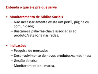 Entenda o que é e pra que serve

• Monitoramento de Mídias Sociais
  – Não necessariamente existe um perfil, página ou
    comunidade;
  – Buscam-se palavras-chave associadas ao
    produto/categoria nas redes.

• Indicações
   – Pesquisa de mercado;
   – Desenvolvimento de novos produtos/campanhas;
   – Gestão de crise;
   – Monitoramento de marca.
 