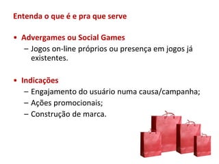 Entenda o que é e pra que serve

• Advergames ou Social Games
   – Jogos on-line próprios ou presença em jogos já
     existentes.

• Indicações
   – Engajamento do usuário numa causa/campanha;
   – Ações promocionais;
   – Construção de marca.
 