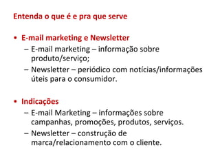 Entenda o que é e pra que serve

• E-mail marketing e Newsletter
   – E-mail marketing – informação sobre
     produto/serviço;
   – Newsletter – periódico com notícias/informações
     úteis para o consumidor.

• Indicações
   – E-mail Marketing – informações sobre
     campanhas, promoções, produtos, serviços.
   – Newsletter – construção de
     marca/relacionamento com o cliente.
 
