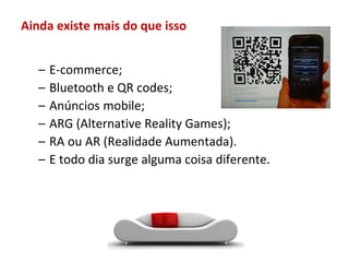 Ainda existe mais do que isso


   –   E-commerce;
   –   Bluetooth e QR codes;
   –   Anúncios mobile;
   –   ARG (Alternative Reality Games);
   –   RA ou AR (Realidade Aumentada).
   –   E todo dia surge alguma coisa diferente.
 