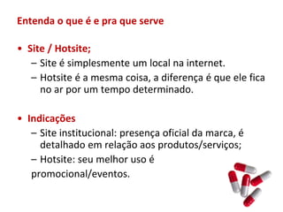 Entenda o que é e pra que serve

• Site / Hotsite;
   – Site é simplesmente um local na internet.
   – Hotsite é a mesma coisa, a diferença é que ele fica
     no ar por um tempo determinado.

• Indicações
   – Site institucional: presença oficial da marca, é
     detalhado em relação aos produtos/serviços;
   – Hotsite: seu melhor uso é
   promocional/eventos.
 