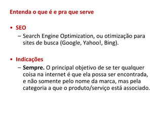 Entenda o que é e pra que serve

• SEO
   – Search Engine Optimization, ou otimização para
     sites de busca (Google, Yahoo!, Bing).

• Indicações
   – Sempre. O principal objetivo de se ter qualquer
     coisa na internet é que ela possa ser encontrada,
     e não somente pelo nome da marca, mas pela
     categoria a que o produto/serviço está associado.
 