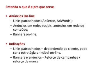Entenda o que é e pra que serve

• Anúncios On-line
   – Links patrocinados (AdSense, AdWords);
   – Anúncios em redes sociais, anúncios em rede de
     conteúdo;
   – Banners on-line.

• Indicações
   – Links patrocinados – dependendo do cliente, pode
     ser a estratégia principal on-line.
   – Banners e anúncios - Reforço de campanhas /
     reforço de marca.
 