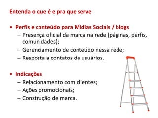 Entenda o que é e pra que serve

• Perfis e conteúdo para Mídias Sociais / blogs
   – Presença oficial da marca na rede (páginas, perfis,
     comunidades);
   – Gerenciamento de conteúdo nessa rede;
   – Resposta a contatos de usuários.

• Indicações
   – Relacionamento com clientes;
   – Ações promocionais;
   – Construção de marca.
 