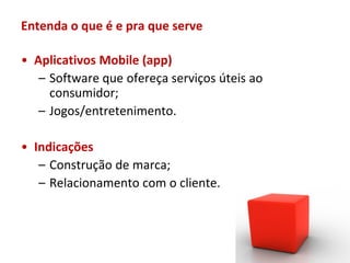 Entenda o que é e pra que serve

• Aplicativos Mobile (app)
   – Software que ofereça serviços úteis ao
     consumidor;
   – Jogos/entretenimento.

• Indicações
   – Construção de marca;
   – Relacionamento com o cliente.
 