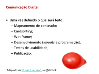 Comunicação Digital


• Uma vez definido o que será feito:
   – Mapeamento de conteúdo;
   – Cardsorting;
   – Wireframe;
   – Desenvolvimento (layouts e programação);
   – Testes de usabilidade;
   – Publicação.



Adaptado de “O que é um site”, do @alexbolt
 