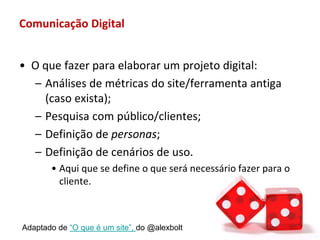 Comunicação Digital


• O que fazer para elaborar um projeto digital:
  – Análises de métricas do site/ferramenta antiga
    (caso exista);
  – Pesquisa com público/clientes;
  – Definição de personas;
  – Definição de cenários de uso.
       • Aqui que se define o que será necessário fazer para o
         cliente.



Adaptado de “O que é um site”, do @alexbolt
 