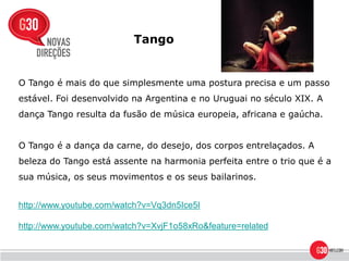 Tango


O Tango é mais do que simplesmente uma postura precisa e um passo
estável. Foi desenvolvido na Argentina e no Uruguai no século XIX. A
dança Tango resulta da fusão de música europeia, africana e gaúcha.


O Tango é a dança da carne, do desejo, dos corpos entrelaçados. A
beleza do Tango está assente na harmonia perfeita entre o trio que é a
sua música, os seus movimentos e os seus bailarinos.


http://www.youtube.com/watch?v=Vq3dn5Ice5I

http://www.youtube.com/watch?v=XvjF1o58xRo&feature=related
 