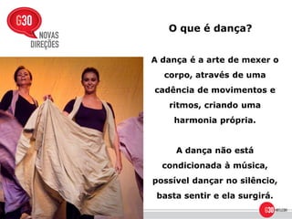 O que é dança?


A dança é a arte de mexer o
  corpo, através de uma
cadência de movimentos e
   ritmos, criando uma
     harmonia própria.


     A dança não está
  condicionada à música,
possível dançar no silêncio,
 basta sentir e ela surgirá.
 