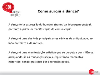 Como surgiu a dança?


A dança foi a expressão do homem através da linguagem gestual,
portanto a primeira manifestação de comunicação.


A dança é uma das três principais artes cênicas da antiguidade, ao
lado do teatro e da música.


A dança é uma manifestação artística que se perpetua por milênios
adequando-se às mudanças sociais, registrando momentos
históricos, sendo praticada por diferentes povos.
 