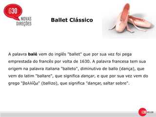 Ballet Clássico




A palavra balé vem do inglês "ballet" que por sua vez foi pega
emprestada do francês por volta de 1630. A palavra francesa tem sua
origem na palavra italiana "balleto", diminutivo de ballo (dança), que
vem do latim "ballare", que significa dançar, e que por sua vez vem do
grego "βαλλίζω" (ballizo), que significa "dançar, saltar sobre".
 