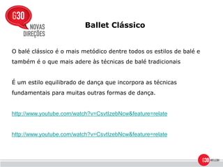 Ballet Clássico


O balé clássico é o mais metódico dentre todos os estilos de balé e
também é o que mais adere às técnicas de balé tradicionais


É um estilo equilibrado de dança que incorpora as técnicas
fundamentais para muitas outras formas de dança.


http://www.youtube.com/watch?v=CsvtIzebNcw&feature=relate


http://www.youtube.com/watch?v=CsvtIzebNcw&feature=relate
 