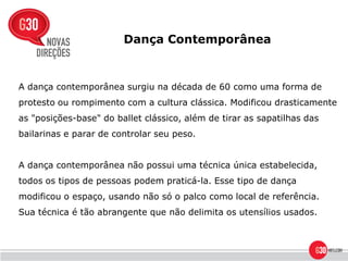 Dança Contemporânea



A dança contemporânea surgiu na década de 60 como uma forma de
protesto ou rompimento com a cultura clássica. Modificou drasticamente
as "posições-base" do ballet clássico, além de tirar as sapatilhas das
bailarinas e parar de controlar seu peso.


A dança contemporânea não possui uma técnica única estabelecida,
todos os tipos de pessoas podem praticá-la. Esse tipo de dança
modificou o espaço, usando não só o palco como local de referência.
Sua técnica é tão abrangente que não delimita os utensílios usados.
 