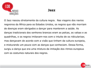Jazz


O Jazz nasceu diretamente da cultura negra. Nas viagens dos navios
negreiros da África para os Estados Unidos, os negros que não morriam
de doenças eram obrigados a dançar para manterem a saúde. As
danças tradicionais dos senhores brancos eram as polcas, as valsas e as
quadrilhas, e os negros imitavam-nos com o intuito de os ridicularizar,
mas dançavam de acordo com a visão que tinham da cultura europeia,
e misturando um pouco com as danças que conheciam. Dessa forma,
surgiu a dança que era uma mistura da imitação dos ritmos europeus
com os costumes naturais dos negros.
 