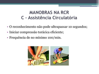 MANOBRAS NA RCR
          C – Assistência Circulatória
• O reconhecimento não pode ultrapassar 10 segundos;
• Iniciar compressão torácica eficiente;
• Frequência de no mínimo 100/min.
 
