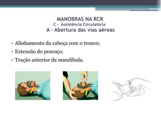 MANOBRAS NA RCR
                  C - Assistência Circulatória
               A – Abertura das vias aéreas

• Alinhamento da cabeça com o tronco;
• Extensão do pescoço;
• Tração anterior da mandíbula.
 