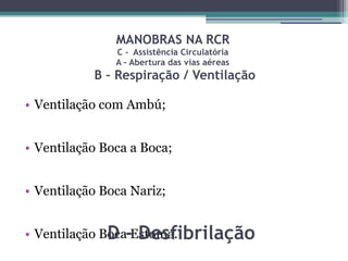 MANOBRAS NA RCR
               C - Assistência Circulatória
               A – Abertura das vias aéreas
           B – Respiração / Ventilação

• Ventilação com Ambú;


• Ventilação Boca a Boca;


• Ventilação Boca Nariz;


• Ventilação Boca-Estoma.
              D Desfibrilação
 