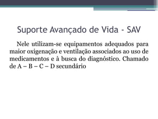 Suporte Avançado de Vida - SAV
   Nele utilizam-se equipamentos adequados para
maior oxigenação e ventilação associados ao uso de
medicamentos e à busca do diagnóstico. Chamado
de A – B – C – D secundário
 