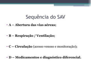 Sequência do SAV
• A – Abertura das vias aéreas;


• B – Respiração / Ventilação;


• C – Circulação (acesso venoso e monitoração);


• D – Medicamentos e diagnóstico diferencial.
 