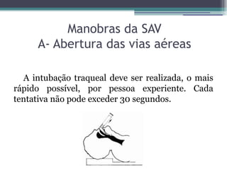 Manobras da SAV
     A- Abertura das vias aéreas

  A intubação traqueal deve ser realizada, o mais
rápido possível, por pessoa experiente. Cada
tentativa não pode exceder 30 segundos.
 