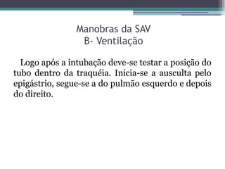 Manobras da SAV
                 B- Ventilação

  Logo após a intubação deve-se testar a posição do
tubo dentro da traquéia. Inicia-se a ausculta pelo
epigástrio, segue-se a do pulmão esquerdo e depois
do direito.
 