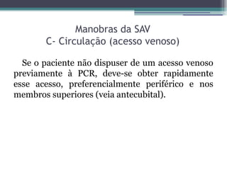 Manobras da SAV
       C- Circulação (acesso venoso)

  Se o paciente não dispuser de um acesso venoso
previamente à PCR, deve-se obter rapidamente
esse acesso, preferencialmente periférico e nos
membros superiores (veia antecubital).
 