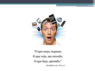 “O que ouço, esqueço.
O que vejo, me recordo.
O que faço, aprendo.”
          (Confúcio, sec. IV a.c.)
 
