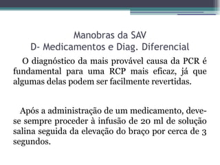 Manobras da SAV
    D- Medicamentos e Diag. Diferencial
   O diagnóstico da mais provável causa da PCR é
fundamental para uma RCP mais eficaz, já que
algumas delas podem ser facilmente revertidas.


  Após a administração de um medicamento, deve-
se sempre proceder à infusão de 20 ml de solução
salina seguida da elevação do braço por cerca de 3
segundos.
 