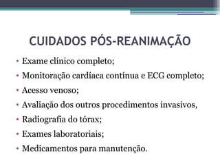 CUIDADOS PÓS-REANIMAÇÃO
• Exame clínico completo;
• Monitoração cardíaca contínua e ECG completo;
• Acesso venoso;
• Avaliação dos outros procedimentos invasivos,
• Radiografia do tórax;
• Exames laboratoriais;
• Medicamentos para manutenção.
 