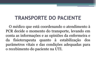 TRANSPORTE DO PACIENTE
  O médico que está coordenando o atendimento à
PCR decide o momento do transporte, levando em
conta as informações e as opiniões da enfermeira e
da fisioterapeuta quanto à estabilização dos
parâmetros vitais e das condições adequadas para
o recebimento do paciente na UTI.
 