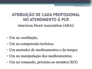 ATRIBUIÇÃO DE CADA PROFISSIONAL
        NO ATENDIMENTO À PCR
      American Heart Association (AHA):


• Um na ventilação;
• Um na compressão torácica;
• Um anotador de medicamentos e de tempo;
• Um na manipulação dos medicamentos;
• Um no comando, próximo ao monitor/ECG
 