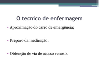 O tecnico de enfermagem
• Aproximação do carro de emergência;


• Preparo da medicação;


• Obtenção de via de acesso venoso.
 