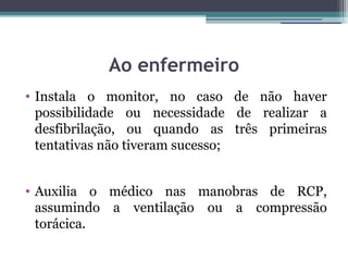 Ao enfermeiro
• Instala o monitor, no caso de não haver
  possibilidade ou necessidade de realizar a
  desfibrilação, ou quando as três primeiras
  tentativas não tiveram sucesso;


• Auxilia o médico nas manobras de RCP,
  assumindo a ventilação ou a compressão
  torácica.
 