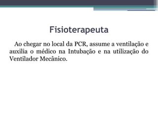 Fisioterapeuta
  Ao chegar no local da PCR, assume a ventilação e
auxilia o médico na Intubação e na utilização do
Ventilador Mecânico.
 