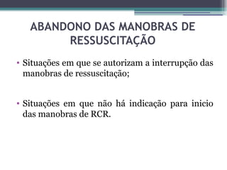 ABANDONO DAS MANOBRAS DE
        RESSUSCITAÇÃO
• Situações em que se autorizam a interrupção das
  manobras de ressuscitação;


• Situações em que não há indicação para inicio
  das manobras de RCR.
 