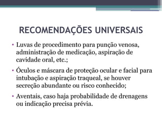 RECOMENDAÇÕES UNIVERSAIS
• Luvas de procedimento para punção venosa,
  administração de medicação, aspiração de
  cavidade oral, etc.;
• Óculos e máscara de proteção ocular e facial para
  intubação e aspiração traqueal, se houver
  secreção abundante ou risco conhecido;
• Aventais, caso haja probabilidade de drenagens
  ou indicação precisa prévia.
 