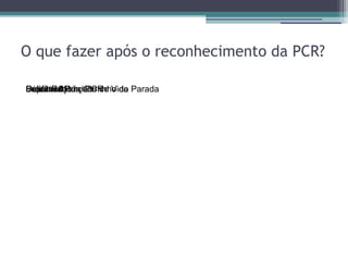 O que fazer após o reconhecimento da PCR?

Cuidados
Suporte Ajuda/Carrinho de
DesfibrilarPós
Iniciar RCP -PCR
Solicitar Avançado de Vida Parada
 