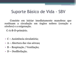 Suporte Básico de Vida - SBV
     Consiste em iniciar imediatamente manobras que
restituam a circulação em órgãos nobres (coração e
cérebro) e a oxigenação.
 C-A-B-D-primário.


• C – Assistência circulatória;
• A – Abertura das vias aéreas;
• B – Respiração / Ventilação;
• D – Desfibrilação.
 