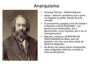 Anarquismo
• Principal Teórico – Mikhail Bakunin.
• Ideias – Bakunin acreditava que o povo
só chegaria ao poder através da luta
armada.
• O anarquismo, pregava o fim do Estado e
enfatizava o AUTO GOVERNO – um
governo sem instituições, leis e
governantes. O ser humano, por si só, se
auto governaria.
• Bakunin, criticava a DITADURA DO
PROLETARIADO de Marx, pois tal
governo, iria criar uma nova classe de
políticos dirigentes.
• No Brasil, tais ideias foram introduzidas
pelos imigrantes italianos, criando os
anarcosindicalismo.
 