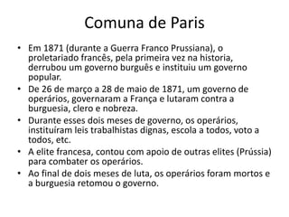 Comuna de Paris
• Em 1871 (durante a Guerra Franco Prussiana), o
proletariado francês, pela primeira vez na historia,
derrubou um governo burguês e instituiu um governo
popular.
• De 26 de março a 28 de maio de 1871, um governo de
operários, governaram a França e lutaram contra a
burguesia, clero e nobreza.
• Durante esses dois meses de governo, os operários,
instituíram leis trabalhistas dignas, escola a todos, voto a
todos, etc.
• A elite francesa, contou com apoio de outras elites (Prússia)
para combater os operários.
• Ao final de dois meses de luta, os operários foram mortos e
a burguesia retomou o governo.
 