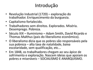 Introdução
• Revolução Industrial (1720) – exploração do
trabalhador. Enriquecimento da burguesia.
• Capitalismo fortalecido.
• Trabalhadores sem direitos. Explorados. Miséria.
Desemprego. Pobreza.
• Século XIX – Iluminismo – Adam Smith, David Ricardo e
Thomas Malthus (pais do liberalismo econômico).
• O liberalismo dizia que os pobres são responsáveis pela
sua pobreza – alta taxa de natalidade, baixa
escolaridade, sem qualificação, etc...
• Em 1848, os trabalhadores chegam ao seu ápice de
sofrimento e exploração. Nascem ideias que apoiam os
pobres e miseráveis – SOCIALISMO E ANARQUISMO.
 