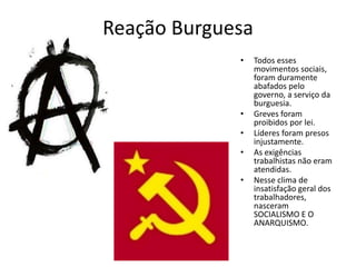 Reação Burguesa
• Todos esses
movimentos sociais,
foram duramente
abafados pelo
governo, a serviço da
burguesia.
• Greves foram
proibidos por lei.
• Líderes foram presos
injustamente.
• As exigências
trabalhistas não eram
atendidas.
• Nesse clima de
insatisfação geral dos
trabalhadores,
nasceram
SOCIALISMO E O
ANARQUISMO.
 