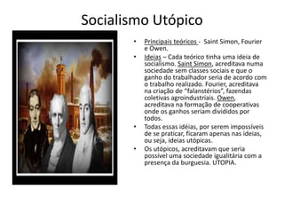 Socialismo Utópico
• Principais teóricos - Saint Simon, Fourier
e Owen.
• Ideias – Cada teórico tinha uma ideia de
socialismo. Saint Simon, acreditava numa
sociedade sem classes sociais e que o
ganho do trabalhador seria de acordo com
o trabalho realizado. Fourier, acreditava
na criação de “falanstérios”, fazendas
coletivas agroindustriais. Owen,
acreditava na formação de cooperativas
onde os ganhos seriam divididos por
todos.
• Todas essas idéias, por serem impossíveis
de se praticar, ficaram apenas nas ideias,
ou seja, ideias utópicas.
• Os utópicos, acreditavam que seria
possível uma sociedade igualitária com a
presença da burguesia. UTOPIA.
 