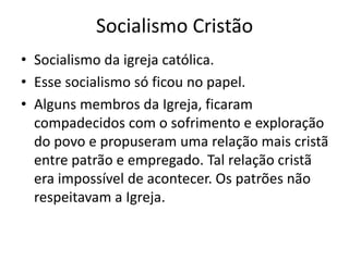 Socialismo Cristão
• Socialismo da igreja católica.
• Esse socialismo só ficou no papel.
• Alguns membros da Igreja, ficaram
compadecidos com o sofrimento e exploração
do povo e propuseram uma relação mais cristã
entre patrão e empregado. Tal relação cristã
era impossível de acontecer. Os patrões não
respeitavam a Igreja.
 