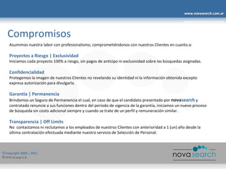 Compromisos Asumimos nuestra labor con profesionalismo, comprometiéndonos con nuestros Clientes en cuanto a: Proyectos a Riesgo | Exclusividad Iniciamos cada proyecto 100% a riesgo, sin pagos de anticipo ni exclusividad sobre las búsquedas asignadas. Confidencialidad Protegemos la imagen de nuestros Clientes no revelando su identidad ni la información obtenida excepto expresa autorización para divulgarla. Garantía | Permanencia Brindamos un Seguro de Permanencia el cual, en caso de que el candidato presentado por  nova search  y contratado renuncie a sus funciones dentro del período de vigencia de la garantía, iniciamos un nuevo proceso de búsqueda sin costo adicional siempre y cuando se trate de un perfil y remuneración similar. Transparencia | Off Limits No  contactamos ni reclutamos a los empleados de nuestros Clientes con anterioridad a 1 (un) año desde la última contratación efectuada mediante nuestro servicio de Selección de Personal. 