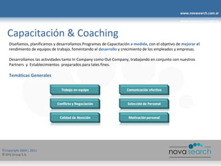 Capacitación & Coaching Diseñamos, planificamos y desarrollamos Programas de Capacitación  a medida , con el objetivo de  mejorar  el rendimiento de equipos de trabajo, fomentando el  desarrollo  y crecimiento de los empleados y empresas. Desarrollamos las actividades tanto In Company como Out Company, trabajando en conjunto con nuestros Partners  y  Establecimientos  preparados para tales fines. Temáticas Generales 